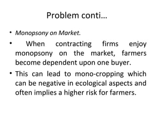Problem conti…
• Monopsony on Market.
• When contracting firms enjoy
monopsony on the market, farmers
become dependent upon one buyer.
• This can lead to mono-cropping which
can be negative in ecological aspects and
often implies a higher risk for farmers.
 