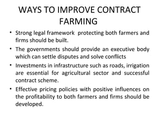 WAYS TO IMPROVE CONTRACT
FARMING
• Strong legal framework protecting both farmers and
firms should be built.
• The governments should provide an executive body
which can settle disputes and solve conflicts
• Investments in infrastructure such as roads, irrigation
are essential for agricultural sector and successful
contract scheme.
• Effective pricing policies with positive influences on
the profitability to both farmers and firms should be
developed.
 