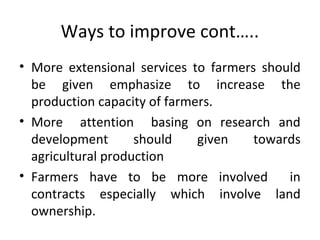 Ways to improve cont…..
• More extensional services to farmers should
be given emphasize to increase the
production capacity of farmers.
• More attention basing on research and
development should given towards
agricultural production
• Farmers have to be more involved in
contracts especially which involve land
ownership.
 