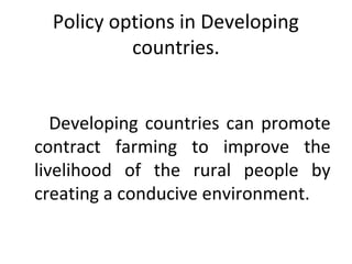 Policy options in Developing
countries.
Developing countries can promote
contract farming to improve the
livelihood of the rural people by
creating a conducive environment.
 