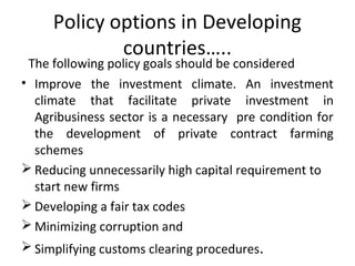 Policy options in Developing
countries…..
The following policy goals should be considered
• Improve the investment climate. An investment
climate that facilitate private investment in
Agribusiness sector is a necessary pre condition for
the development of private contract farming
schemes
 Reducing unnecessarily high capital requirement to
start new firms
 Developing a fair tax codes
 Minimizing corruption and
 Simplifying customs clearing procedures.
 