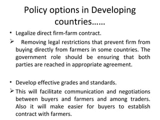 Policy options in Developing
countries……
• Legalize direct firm-farm contract.
 Removing legal restrictions that prevent firm from
buying directly from farmers in some countries. The
government role should be ensuring that both
parties are reached in appropriate agreement.
• Develop effective grades and standards.
 This will facilitate communication and negotiations
between buyers and farmers and among traders.
Also it will make easier for buyers to establish
contract with farmers.
 