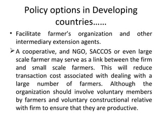 Policy options in Developing
countries……
• Facilitate farmer’s organization and other
intermediary extension agents.
A cooperative, and NGO, SACCOS or even large
scale farmer may serve as a link between the firm
and small scale farmers. This will reduce
transaction cost associated with dealing with a
large number of farmers. Although the
organization should involve voluntary members
by farmers and voluntary constructional relative
with firm to ensure that they are productive.
 