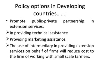 Policy options in Developing
countries…….
• Promote public-private partnership in
extension services;
In providing technical assistance
Providing marketing assistance
The use of intermediary in providing extension
services on behalf of firms will reduce cost to
the firm of working with small scale farmers.
 