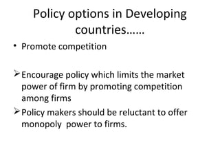 Policy options in Developing
countries……
• Promote competition
Encourage policy which limits the market
power of firm by promoting competition
among firms
Policy makers should be reluctant to offer
monopoly power to firms.
 