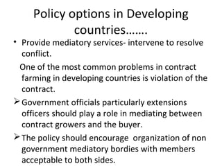 Policy options in Developing
countries…….
• Provide mediatory services- intervene to resolve
conflict.
One of the most common problems in contract
farming in developing countries is violation of the
contract.
Government officials particularly extensions
officers should play a role in mediating between
contract growers and the buyer.
The policy should encourage organization of non
government mediatory bordies with members
acceptable to both sides.
 