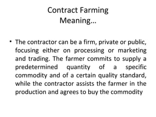 Contract Farming
Meaning…
• The contractor can be a firm, private or public,
focusing either on processing or marketing
and trading. The farmer commits to supply a
predetermined quantity of a specific
commodity and of a certain quality standard,
while the contractor assists the farmer in the
production and agrees to buy the commodity
 