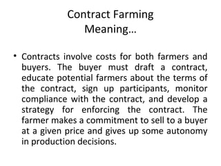 Contract Farming
Meaning…
• Contracts involve costs for both farmers and
buyers. The buyer must draft a contract,
educate potential farmers about the terms of
the contract, sign up participants, monitor
compliance with the contract, and develop a
strategy for enforcing the contract. The
farmer makes a commitment to sell to a buyer
at a given price and gives up some autonomy
in production decisions.
 