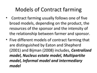 Models of Contract farming
• Contract farming usually follows one of five
broad models, depending on the product, the
resources of the sponsor and the intensity of
the relationship between farmer and sponsor.
• Five different models of contract farming that
are distinguished by Eaton and Shepherd
(2001) and Bijman (2008) includes, Centralized
model, Nucleus estate model, Multipartite
model, Informal model and intermediary
model
 