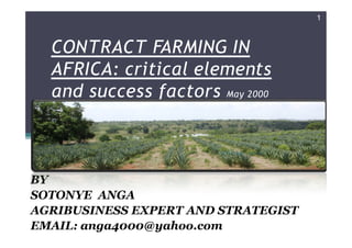 1



  CONTRACT FARMING IN
  AFRICA: critical elements
  and success factors May 2000


                        sotonye anga   05/13/2000




BY
SOTONYE ANGA
AGRIBUSINESS EXPERT AND STRATEGIST
EMAIL: anga4000@yahoo.com
 