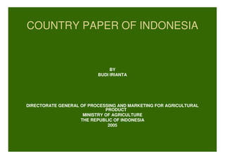 COUNTRY PAPER OF INDONESIA
BY
BUDI IRIANTA
DIRECTORATE GENERAL OF PROCESSING AND MARKETING FOR AGRICULTURAL
PRODUCT
MINISTRY OF AGRICULTURE
THE REPUBLIC OF INDONESIA
2005
 