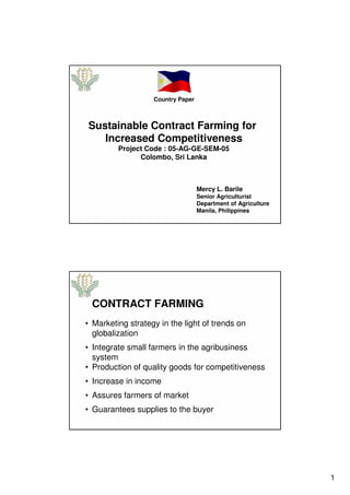 1
Sustainable Contract Farming for
Increased Competitiveness
Project Code : 05-AG-GE-SEM-05
Colombo, Sri Lanka
Country Paper
Mercy L. Barile
Senior Agriculturist
Department of Agriculture
Manila, Philippines
CONTRACT FARMING
• Marketing strategy in the light of trends on
globalization
• Integrate small farmers in the agribusiness
system
• Production of quality goods for competitiveness
• Increase in income
• Assures farmers of market
• Guarantees supplies to the buyer
 