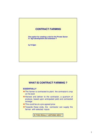 1
One option for creating a role for the Private Sector
in Agri development and extension ?
by N Ajjan
CONTRACT FARMING
ESSENTIALLY
The farmer is contracted to plant the contractor’s crop
on his land
Harvest and deliver to the contractor, a quantum of
produce, based upon anticipated yield and contracted
acreage
This could be at a pre agreed price
Towards these ends, the contractor can supply the
farmer with selected inputs
IS THIS REALLY ANTHING NEW ?
WHAT IS CONTRACT FARMING ?
 