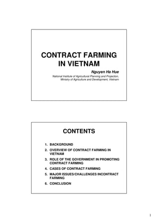 1
CONTRACT FARMING
IN VIETNAM
Nguyen Ha Hue
National Institute of Agricultural Planning and Projection,
Ministry of Agriculture and Development, Vietnam
CONTENTS
1. BACKGROUND
2. OVERVIEW OF CONTRACT FARMING IN
VIETNAM
3. ROLE OF THE GOVERNMENT IN PROMOTING
CONTRACT FARMING
4. CASES OF CONTRACT FARMING
5. MAJOR ISSUES/CHALLENGES INCONTRACT
FARMING
6. CONCLUSION
 
