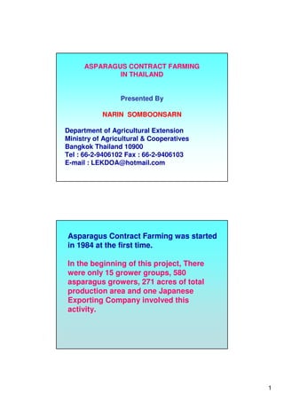 1
ASPARAGUS CONTRACT FARMING
IN THAILAND
Presented By
NARIN SOMBOONSARN
Department of Agricultural Extension
Ministry of Agricultural & Cooperatives
Bangkok Thailand 10900
Tel : 66-2-9406102 Fax : 66-2-9406103
E-mail : LEKDOA@hotmail.com
Asparagus Contract Farming was started
in 1984 at the first time.
In the beginning of this project, There
were only 15 grower groups, 580
asparagus growers, 271 acres of total
production area and one Japanese
Exporting Company involved this
activity.
 