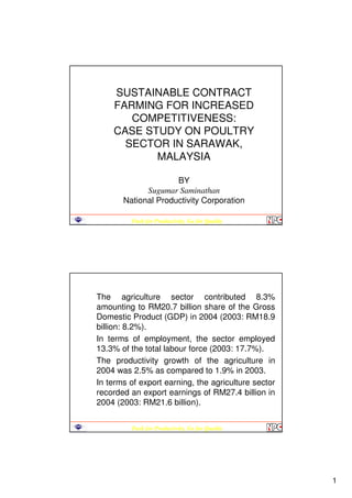1
Push for Productivity, Go for Quality
SUSTAINABLE CONTRACT
FARMING FOR INCREASED
COMPETITIVENESS:
CASE STUDY ON POULTRY
SECTOR IN SARAWAK,
MALAYSIA
BY
Sugumar Saminathan
National Productivity Corporation
Push for Productivity, Go for Quality
The agriculture sector contributed 8.3%
amounting to RM20.7 billion share of the Gross
Domestic Product (GDP) in 2004 (2003: RM18.9
billion: 8.2%).
In terms of employment, the sector employed
13.3% of the total labour force (2003: 17.7%).
The productivity growth of the agriculture in
2004 was 2.5% as compared to 1.9% in 2003.
In terms of export earning, the agriculture sector
recorded an export earnings of RM27.4 billion in
2004 (2003: RM21.6 billion).
 