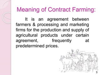 Meaning of Contract Farming: 
It is an agreement between 
farmers & processing and marketing 
firms for the production and supply of 
agricultural products under certain 
agreement, frequently at 
predetermined prices. 
3 
 