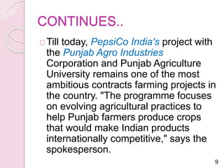 CONTINUES.. 
Till today, PepsiCo India's project with 
the Punjab Agro Industries 
Corporation and Punjab Agriculture 
University remains one of the most 
ambitious contracts farming projects in 
the country. "The programme focuses 
on evolving agricultural practices to 
help Punjab farmers produce crops 
that would make Indian products 
internationally competitive," says the 
spokesperson. 
9 
 