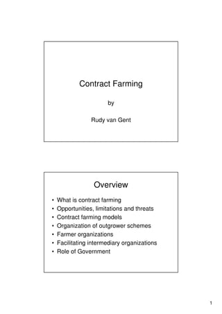 1
Contract Farming
by
Rudy van Gent
Overview
• What is contract farming
• Opportunities, limitations and threats
• Contract farming models
• Organization of outgrower schemes
• Farmer organizations
• Facilitating intermediary organizations
• Role of Government
 
