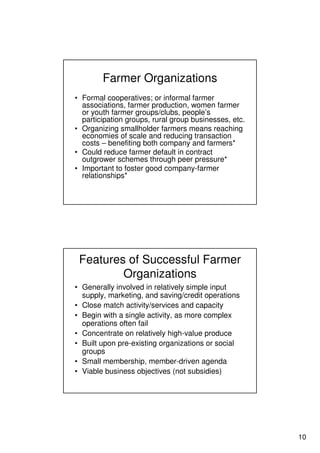 10
Farmer Organizations
• Formal cooperatives; or informal farmer
associations, farmer production, women farmer
or youth farmer groups/clubs, people’s
participation groups, rural group businesses, etc.
• Organizing smallholder farmers means reaching
economies of scale and reducing transaction
costs – benefiting both company and farmers*
• Could reduce farmer default in contract
outgrower schemes through peer pressure*
• Important to foster good company-farmer
relationships*
Features of Successful Farmer
Organizations
• Generally involved in relatively simple input
supply, marketing, and saving/credit operations
• Close match activity/services and capacity
• Begin with a single activity, as more complex
operations often fail
• Concentrate on relatively high-value produce
• Built upon pre-existing organizations or social
groups
• Small membership, member-driven agenda
• Viable business objectives (not subsidies)
 