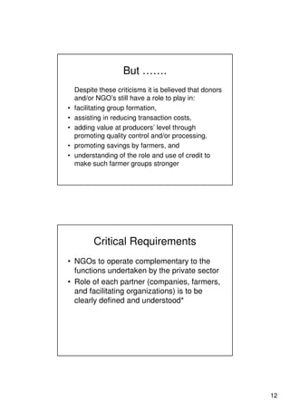 12
But …….
Despite these criticisms it is believed that donors
and/or NGO’s still have a role to play in:
• facilitating group formation,
• assisting in reducing transaction costs,
• adding value at producers’ level through
promoting quality control and/or processing,
• promoting savings by farmers, and
• understanding of the role and use of credit to
make such farmer groups stronger
Critical Requirements
• NGOs to operate complementary to the
functions undertaken by the private sector
• Role of each partner (companies, farmers,
and facilitating organizations) is to be
clearly defined and understood*
 
