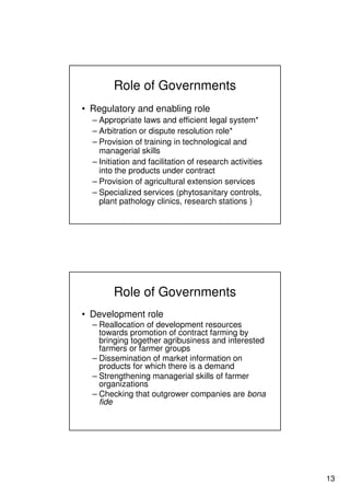 13
Role of Governments
• Regulatory and enabling role
– Appropriate laws and efficient legal system*
– Arbitration or dispute resolution role*
– Provision of training in technological and
managerial skills
– Initiation and facilitation of research activities
into the products under contract
– Provision of agricultural extension services
– Specialized services (phytosanitary controls,
plant pathology clinics, research stations )
Role of Governments
• Development role
– Reallocation of development resources
towards promotion of contract farming by
bringing together agribusiness and interested
farmers or farmer groups
– Dissemination of market information on
products for which there is a demand
– Strengthening managerial skills of farmer
organizations
– Checking that outgrower companies are bona
fide
 