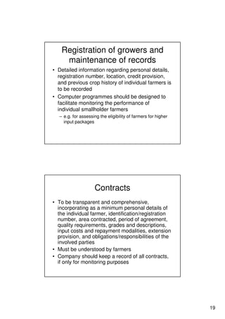 19
Registration of growers and
maintenance of records
• Detailed information regarding personal details,
registration number, location, credit provision,
and previous crop history of individual farmers is
to be recorded
• Computer programmes should be designed to
facilitate monitoring the performance of
individual smallholder farmers
– e.g. for assessing the eligibility of farmers for higher
input packages
Contracts
• To be transparent and comprehensive,
incorporating as a minimum personal details of
the individual farmer, identification/registration
number, area contracted, period of agreement,
quality requirements, grades and descriptions,
input costs and repayment modalities, extension
provision, and obligations/responsibilities of the
involved parties
• Must be understood by farmers
• Company should keep a record of all contracts,
if only for monitoring purposes
 