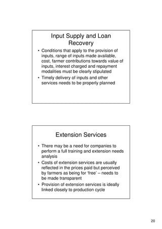 20
Input Supply and Loan
Recovery
• Conditions that apply to the provision of
inputs, range of inputs made available,
cost, farmer contributions towards value of
inputs, interest charged and repayment
modalities must be clearly stipulated
• Timely delivery of inputs and other
services needs to be properly planned
Extension Services
• There may be a need for companies to
perform a full training and extension needs
analysis
• Costs of extension services are usually
reflected in the prices paid but perceived
by farmers as being for ‘free’ – needs to
be made transparent
• Provision of extension services is ideally
linked closely to production cycle
 