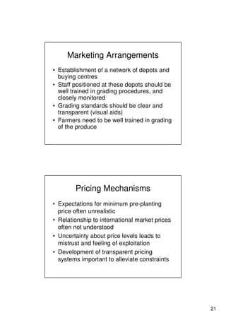 21
Marketing Arrangements
• Establishment of a network of depots and
buying centres
• Staff positioned at these depots should be
well trained in grading procedures, and
closely monitored
• Grading standards should be clear and
transparent (visual aids)
• Farmers need to be well trained in grading
of the produce
Pricing Mechanisms
• Expectations for minimum pre-planting
price often unrealistic
• Relationship to international market prices
often not understood
• Uncertainty about price levels leads to
mistrust and feeling of exploitation
• Development of transparent pricing
systems important to alleviate constraints
 