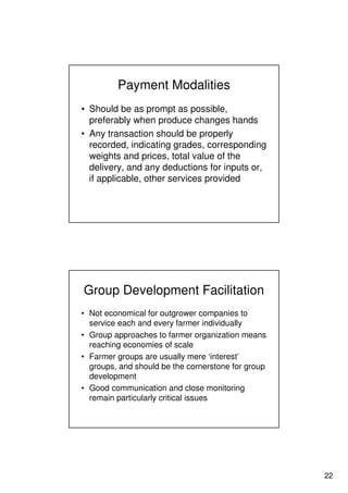22
Payment Modalities
• Should be as prompt as possible,
preferably when produce changes hands
• Any transaction should be properly
recorded, indicating grades, corresponding
weights and prices, total value of the
delivery, and any deductions for inputs or,
if applicable, other services provided
Group Development Facilitation
• Not economical for outgrower companies to
service each and every farmer individually
• Group approaches to farmer organization means
reaching economies of scale
• Farmer groups are usually mere ‘interest’
groups, and should be the cornerstone for group
development
• Good communication and close monitoring
remain particularly critical issues
 