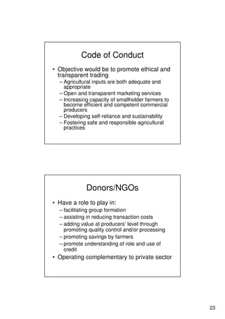 23
Code of Conduct
• Objective would be to promote ethical and
transparent trading
– Agricultural inputs are both adequate and
appropriate
– Open and transparent marketing services
– Increasing capacity of smallholder farmers to
become efficient and competent commercial
producers
– Developing self-reliance and sustainability
– Fostering safe and responsible agricultural
practices
Donors/NGOs
• Have a role to play in:
– facilitating group formation
– assisting in reducing transaction costs
– adding value at producers’ level through
promoting quality control and/or processing
– promoting savings by farmers
– promote understanding of role and use of
credit
• Operating complementary to private sector
 