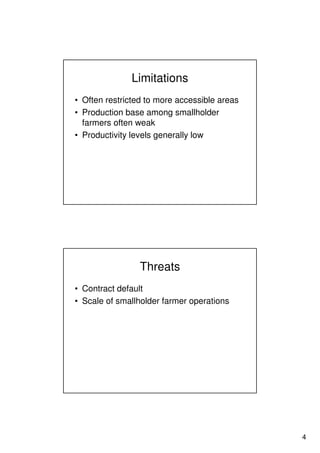 4
Limitations
• Often restricted to more accessible areas
• Production base among smallholder
farmers often weak
• Productivity levels generally low
Threats
• Contract default
• Scale of smallholder farmer operations
 