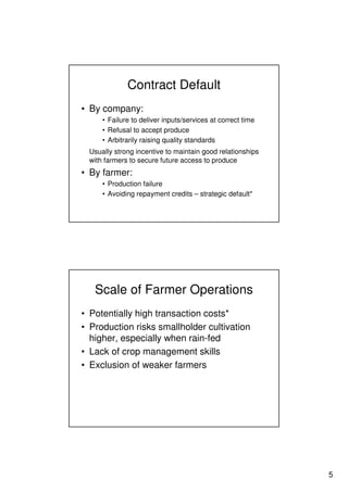 5
Contract Default
• By company:
• Failure to deliver inputs/services at correct time
• Refusal to accept produce
• Arbitrarily raising quality standards
Usually strong incentive to maintain good relationships
with farmers to secure future access to produce
• By farmer:
• Production failure
• Avoiding repayment credits – strategic default*
Scale of Farmer Operations
• Potentially high transaction costs*
• Production risks smallholder cultivation
higher, especially when rain-fed
• Lack of crop management skills
• Exclusion of weaker farmers
 