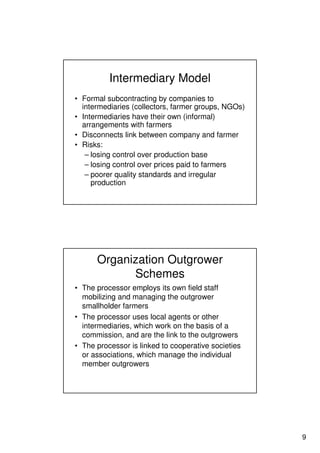 9
Intermediary Model
• Formal subcontracting by companies to
intermediaries (collectors, farmer groups, NGOs)
• Intermediaries have their own (informal)
arrangements with farmers
• Disconnects link between company and farmer
• Risks:
– losing control over production base
– losing control over prices paid to farmers
– poorer quality standards and irregular
production
Organization Outgrower
Schemes
• The processor employs its own field staff
mobilizing and managing the outgrower
smallholder farmers
• The processor uses local agents or other
intermediaries, which work on the basis of a
commission, and are the link to the outgrowers
• The processor is linked to cooperative societies
or associations, which manage the individual
member outgrowers
 