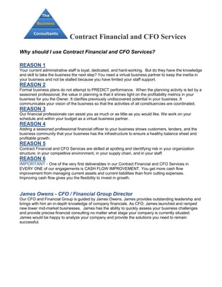 Contract Financial and CFO Services

Why should I use Contract Financial and CFO Services?

REASON 1
Your current administrative staff is loyal, dedicated, and hard-working. But do they have the knowledge
and skill to take the business the next step? You need a virtual business partner to keep the inertia in
your business and not be stalled because you have limited your staff support.
REASON 2
Formal business plans do not attempt to PREDICT performance. When the planning activity is led by a
seasoned professional, the value in planning is that it shines light on the profitability metrics in your
business for you the Owner. It clarifies previously undiscovered potential in your business. It
communicates your vision of the business so that the activities of all constituencies are coordinated.
REASON 3
Our financial professionals can assist you as much or as little as you would like. We work on your
schedule and within your budget as a virtual business partner.
REASON 4
Adding a seasoned professional financial officer to your business shows customers, lenders, and the
business community that your business has the infrastructure to ensure a healthy balance sheet and
profitable growth.
REASON 5
Contract Financial and CFO Services are skilled at spotting and identifying risk in your organization
structure, in your competitive environment, in your supply chain, and in your staff.
REASON 6
IMPORTANT - One of the very first deliverables in our Contract Financial and CFO Services in
EVERY ONE of our engagements is CASH FLOW IMPROVEMENT. You get more cash flow
improvement from managing current assets and current liabilities than from cutting expenses.
Improving cash flow gives you the flexibility to invest in growth.



James Owens - CFO / Financial Group Director
Our CFO and Financial Group is guided by James Owens. James provides outstanding leadership and
brings with him an in-depth knowledge of company financials. As CFO, James launched and ramped
new lower mid-market businesses. James has the ability to quickly assess your business challenges
and provide precise financial consulting no matter what stage your company is currently situated.
James would be happy to analyze your company and provide the solutions you need to remain
successful.
 