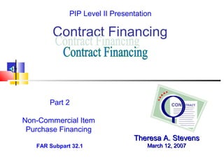Contract Financing
Theresa A. StevensTheresa A. Stevens
March 12, 2007March 12, 2007
Part 2
Non-Commercial Item
Purchase Financing
FAR Subpart 32.1
PIP Level II Presentation
 