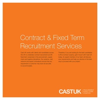 Contract & Fixed Term
Recruitment Services
Cast UK works with clients and candidates across     Therefore, if you are looking for the best candidates
the UK to undertake contract recruitment and fill    to fill a contract vacancy, get in touch with Cast UK
fixed-term vacancies in the procurement, supply      today. An expert member of our team will discuss
chain and logistics disciplines. Our systems, vast   your requirements and help you decide on the best
network and expert consultants ensure that any       way to proceed with your project.
requirement a customer may have we are able
to accommodate.
 
