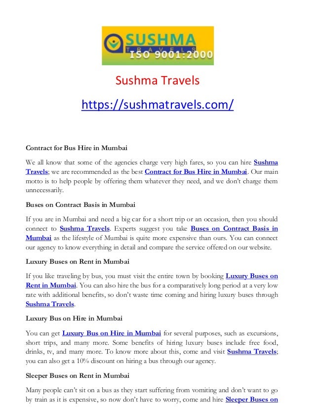 Sushma Travels
https://sushmatravels.com/
Contract for Bus Hire in Mumbai
We all know that some of the agencies charge very high fares, so you can hire Sushma
Travels; we are recommended as the best Contract for Bus Hire in Mumbai. Our main
motto is to help people by offering them whatever they need, and we don’t charge them
unnecessarily.
Buses on Contract Basis in Mumbai
If you are in Mumbai and need a big car for a short trip or an occasion, then you should
connect to Sushma Travels. Experts suggest you take Buses on Contract Basis in
Mumbai as the lifestyle of Mumbai is quite more expensive than ours. You can connect
our agency to know everything in detail and compare the service offered on our website.
Luxury Buses on Rent in Mumbai
If you like traveling by bus, you must visit the entire town by booking Luxury Buses on
Rent in Mumbai. You can also hire the bus for a comparatively long period at a very low
rate with additional benefits, so don’t waste time coming and hiring luxury buses through
Sushma Travels.
Luxury Bus on Hire in Mumbai
You can get Luxury Bus on Hire in Mumbai for several purposes, such as excursions,
short trips, and many more. Some benefits of hiring luxury buses include free food,
drinks, tv, and many more. To know more about this, come and visit Sushma Travels;
you can also get a 10% discount on hiring a bus through our agency.
Sleeper Buses on Rent in Mumbai
Many people can’t sit on a bus as they start suffering from vomiting and don’t want to go
by train as it is expensive, so now don’t have to worry, come and hire Sleeper Buses on
 