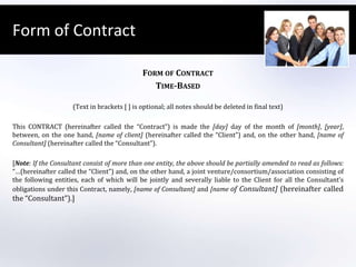 Form of ContractForm of ContractTime-Based (Text in brackets [ ] is optional; all notes should be deleted in final text) This CONTRACT (hereinafter called the “Contract”) is made the [day] day of the month of [month], [year], between, on the one hand, [name of client] (hereinafter called the “Client”) and, on the other hand, [name of Consultant] (hereinafter called the “Consultant”). [Note: If the Consultantconsist of more than one entity, the above should be partially amended to read as follows: “…(hereinafter called the “Client”) and, on the other hand, a joint venture/consortium/association consisting of the following entities, each of which will be jointly and severally liable to the Client for all the Consultant’s obligations under this Contract, namely, [name of Consultant] and [name of Consultant] (hereinafter called the “Consultant”).]