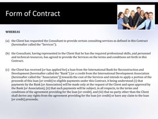 Form of ContractWHEREAS the Client has requested the Consultant to provide certain consulting services as defined in this Contract (hereinafter called the “Services”); the Consultant, having represented to the Client that he has the required professional skills, and personnel and technical resources, has agreed to provide the Services on the terms and conditions set forth in this Contract; the Client has received [or has applied for] a loan from the International Bank for Reconstruction and Development (hereinafter called the “Bank”) [or a credit from the International Development Association (hereinafter called the “Association”)] towards the cost of the Services and intends to apply a portion of the proceeds of this loan [or credit] to eligible payments under this Contract, it being understood (i) that payments by the Bank [or Association] will be made only at the request of the Client and upon approval by the Bank [or Association], (ii) that such payments will be subject, in all respects, to the terms and conditions of the agreement providing for the loan [or credit], and (iii) that no party other than the Client shall derive any rights from the agreement providing for the loan [or credit] or have any claim to the loan [or credit] proceeds;