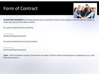 Form of ContractIN WITNESS WHEREOF, the Parties hereto have caused this Contract to be signed in their respective names as of the day and year first above written. For and on behalf of [name of Client] [Authorized Representative] For and on behalf of [name of Consultant] [Authorized Representative] [Note:  If the Consultant consists of more than one entity, all these entities should appear as signatories, e.g., in the following manner:]