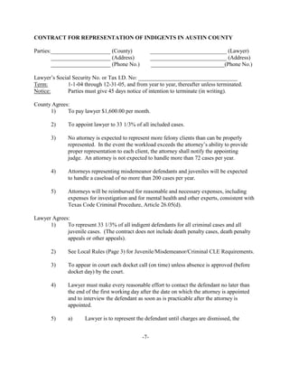 CONTRACT FOR REPRESENTATION OF INDIGENTS IN AUSTIN COUNTY

Parties:_____________________ (County)               ___________________________ (Lawyer)
        _____________________ (Address)              ___________________________ (Address)
        _____________________ (Phone No.)            __________________________(Phone No.)

Lawyer’s Social Security No. or Tax I.D. No: ___________________________________
Term:         1-1-04 through 12-31-05, and from year to year, thereafter unless terminated.
Notice:       Parties must give 45 days notice of intention to terminate (in writing).

County Agrees:
      1)     To pay lawyer $1,600.00 per month.

       2)     To appoint lawyer to 33 1/3% of all included cases.

       3)     No attorney is expected to represent more felony clients than can be properly
              represented. In the event the workload exceeds the attorney’s ability to provide
              proper representation to each client, the attorney shall notify the appointing
              judge. An attorney is not expected to handle more than 72 cases per year.

       4)     Attorneys representing misdemeanor defendants and juveniles will be expected
              to handle a caseload of no more than 200 cases per year.

       5)     Attorneys will be reimbursed for reasonable and necessary expenses, including
              expenses for investigation and for mental health and other experts, consistent with
              Texas Code Criminal Procedure, Article 26.05(d).

Lawyer Agrees:
      1)     To represent 33 1/3% of all indigent defendants for all criminal cases and all
             juvenile cases. (The contract does not include death penalty cases, death penalty
             appeals or other appeals).

       2)     See Local Rules (Page 3) for Juvenile/Misdemeanor/Criminal CLE Requirements.

       3)     To appear in court each docket call (on time) unless absence is approved (before
              docket day) by the court.

       4)     Lawyer must make every reasonable effort to contact the defendant no later than
              the end of the first working day after the date on which the attorney is appointed
              and to interview the defendant as soon as is practicable after the attorney is
              appointed.

       5)     a)      Lawyer is to represent the defendant until charges are dismissed, the


                                               -7-
 