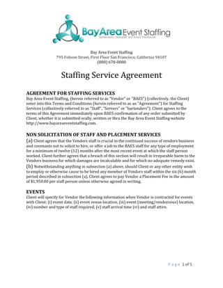 P a g e 1 of 5
Bay Area Event Staffing
795 Folsom Street, First Floor San Francisco, California 94107
(888) 670-0080
Staffing Service Agreement
AGREEMENT FOR STAFFING SERVICES
Bay Area Event Staffing, (herein referred to as “Vendor” or "BAES") (collectively, the Client)
enter into this Terms and Conditions (herein referred to as an "Agreement") for Staffing
Services (collectively referred to as "Staff", "Servers" or "bartenders"). Client agrees to the
terms of this Agreement immediately upon BAES confirmation of any order submitted by
Client, whether it is submitted orally, written or thru the Bay Area Event Staffing website
http://www.bayareaeventstaffing.com.
NON SOLICITATION OF STAFF AND PLACEMENT SERVICES
(a) Client agrees that the Vendors staff is crucial to the continued success of vendors business
and covenants not to solicit to hire, or offer a job to the BAES staff for any type of employment
for a minimum of twelve (12) months after the most recent event at which the staff person
worked. Client further agrees that a breach of this section will result in irreparable harm to the
Vendors business for which damages are incalculable and for which no adequate remedy exist.
(b) Notwithstanding anything in subsection (a) above, should Client or any other entity wish
to employ or otherwise cause to be hired any member of Vendors staff within the six (6) month
period described in subsection (a), Client agrees to pay Vendor a Placement Fee in the amount
of $1,950.00 per staff person unless otherwise agreed in writing.
EVENTS
Client will specify for Vendor the following information when Vendor is contracted for events
with Client: (i) event date, (ii) event venue location, (iii) event (meeting/rendezvous) location,
(iv) number and type of staff required, (v) staff arrival time (vi) and staff attire.
 