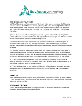 P a g e 2 of 5
BOOKINGS AND PAYMENTS
(a) All staff bookings are for a minimum of five hours at the agreed upon rate. Staff bookings
received with less than 24 hours’ notice may be subject to a five dollar ($5) additional “rush
order” up charge per hour. Increased holiday rates currently apply to: 4th of July, Memorial
Day, Labor Day, Thanksgiving Day, Christmas Eve, Christmas Day, New Year’s Eve and New
Year’s Day.
b) Unless otherwise agreed to in writing, client agrees to pay a deposit to Vendor equaling the total
number of hours of work requested for each staff requested at the agreed upon rate at the time Vendor
receives confirmation of Client’s request for staffing services.
Accumulated staff times will be reported to Client in an Hours Verification, which Client agrees to
respond to within two business days of receipt AND then to either immediately pay for any time
overages, or to have their credit card on file charged if no response to the Hours Verification is received
by Vendor.
(c) If client has applied for and has been granted credit with Vendor in advance, then Client agrees to
pay all invoices within thirty (30) days of the date of event. Should Client fail to pay an invoice within
forty-five (45) days from the date Client received the invoice, Client hereby authorizes Vendor to assess
an additional late payment fee of 5% of the total amount owed by Client to Vendor for that invoice.
(d) If Client confirms a request for Vendor’s staff and subsequently completely cancels that order
within 48 hours from the time of the contracted event, Client agrees to pay an early termination fee of
four hours at the agreed upon rate per staff ordered.
(e) If Client cancels an order for staff in advance of 48 hours before the event, Vendor will refund any
applicable deposits for canceled positions to Client within seven (7) business days from the date of
cancellation.
DEPOSITS
Upon confirmation of your staffing order, we will need to collect the deposit by credit card for
25% of the total invoice or a minimum of $50 whichever is greater. This payment is to be billed
to client credit card on file.
STANDARD OF CARE
Vendor warrants that its services shall be performed by personnel possessing competency
consistent with applicable industry standards.
 