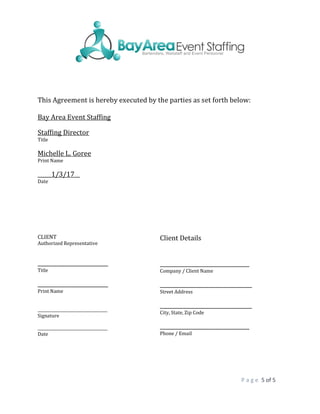 P a g e 5 of 5
This Agreement is hereby executed by the parties as set forth below:
Bay Area Event Staffing
Staffing Director
Title
Michelle L. Goree
Print Name
_____1/3/17__
Date
CLIENT
Authorized Representative
__________________________
Title
__________________________
Print Name
____________________________________
Signature
____________________________________
Date
Client Details
_________________________________
Company / Client Name
__________________________________
Street Address
__________________________________
City, State, Zip Code
_________________________________
Phone / Email
 