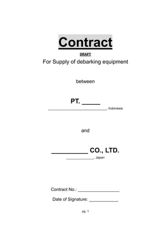 pg. 1
Contract
DRAFT
For Supply of debarking equipment
between
PT. _____
________________________________, Indonesia
and
__________ CO., LTD.
_______________, Japan
Contract No.: _________________
Date of Signature: ____________
 