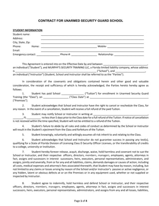 Page 1 of 4
CONTRACT FOR UNARMED SECURITY GUARD SCHOOL
STUDENT INFORMATION
Student name:
Address:
City, State, Zip:
Phone: Home: Mobile:
Email:
Emergency contact: Phone #: Relationship:
This Agreement is entered into on the Effective Date by and between _______________________________,
an individual (“Student”), and MURPHY'S SECURITY TRAINING LLC, a Florida limited liability company, whose address
is _________________________________________________________ (“School”), and _____________________,
an individual (“Instructor”) (Student, School and Instructor shall be referred to as the “Parties”).
In consideration of the covenants and obligations contained herein and other good and valuable
consideration, the receipt and sufficiency of which is hereby acknowledged, the Parties hereto hereby agree as
follows:
1. Student has paid School ________________ (“Tuition”) for enrollment in Unarmed Security Guard
Training (the “Class”), on __________________ (“Class Date”) at __________________________________________
(“Premises”).
2. Student acknowledges that School and Instructor have the right to cancel or reschedule the Class, for
any reason. In the event of a cancellation, Student will receive a full refund of the paid Tuition.
3. Student may notify School or Instructor in writing at _______________________________________,
_______, FL __________ no less than 5 days prior to the Class date for a full refund of the Tuition. If notice of cancellation
is not received within the time specified, Student will not be entitled to a refund of the Tuition.
4. Student’s failure to abide by all rules and codes of conduct as determined by the School or Instructor
will result in the Student’s ejectment from the Class and forfeiture of the Tuition.
5. Student knowingly, voluntarily and willingly assumes all risk inherit to and relating to the Class.
6. Student acknowledges that School and Instructor do not guarantee success in passing any test(s),
qualifying for a State of Florida Division of Licensing Class D Security Officer Licenses, or the transferability of credits
to a college, university or institution.
7. Student hereby forever release, acquit, discharge, waive, hold harmless and covenant not to sue the
School or Instructor, and their respective officers, directors, members, managers, employees, agents, attorneys in
fact, assigns and successors in interest successors, heirs, executors, personal representatives, administrators, and
assigns, jointly and severally, from or for any and all liabilities, claims, demands damages or causes of action, including
all costs, medical expenses and attorney's fees associated therewith, that Student may have by reason, including, but
not limited to any claims or losses arising by reason of the School and/or Instructor’s passive or active negligence, or
any hidden, latent or obvious defects at or on the Premises or in any equipment used, whether or not supplied or
inspected by Instructor.
8. Student agree to indemnify, hold harmless and defend School or Instructor, and their respective
officers, directors, members, managers, employees, agents, attorneys in fact, assigns and successors in interest
successors, heirs, executors, personal representatives, administrators, and assigns from any and all losses, liabilities,
14508 LINCOLN BOULEVARD SUIT 210 MIAMI FLORIDA 33176 AHMIR MURPHY
MURPHY'S SECURITY TRAINING LLC.
MURPHYSTRAININGSCHOOL@GMAIL.COM
 