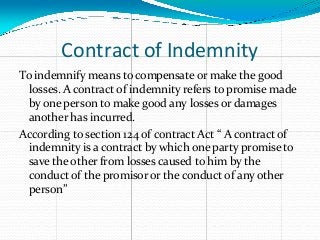Contract of Indemnity
To indemnify means to compensate or make the good
losses. A contract of indemnity refers to promise made
by one person to make good any losses or damages
another has incurred.
According to section 124 of contract Act “ A contract of
indemnity is a contract by which one party promise to
save the other from losses caused to him by the
conduct of the promisor or the conduct of any other
person”
 