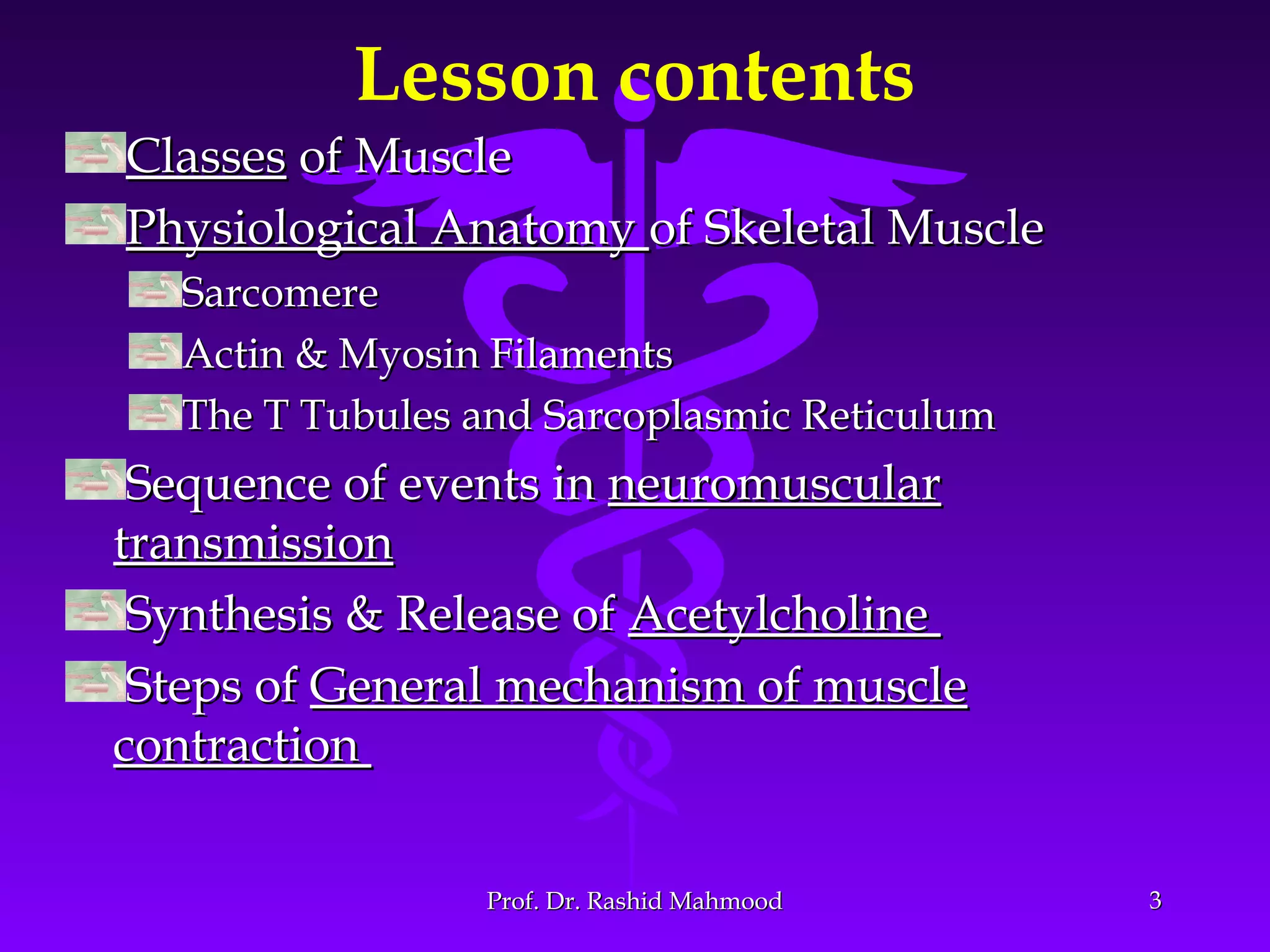 Lesson contents
ClassesClasses of Muscleof Muscle
Physiological AnatomyPhysiological Anatomy of Skeletal Muscleof Skeletal Muscle
SarcomereSarcomere
Actin & Myosin FilamentsActin & Myosin Filaments
The T Tubules and Sarcoplasmic ReticulumThe T Tubules and Sarcoplasmic Reticulum
Sequence of events inSequence of events in neuromuscularneuromuscular
transmissiontransmission
Synthesis & Release ofSynthesis & Release of AcetylcholineAcetylcholine
Steps ofSteps of General mechanism of muscleGeneral mechanism of muscle
contractioncontraction
33Prof. Dr. Rashid MahmoodProf. Dr. Rashid Mahmood
 