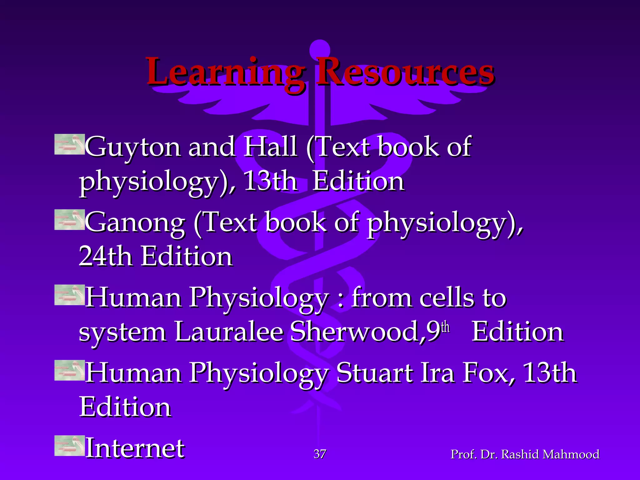 Learning ResourcesLearning Resources
Guyton and Hall (Text book ofGuyton and Hall (Text book of
physiology), 13th Editionphysiology), 13th Edition
Ganong (Text book of physiology),Ganong (Text book of physiology),
24th Edition24th Edition
Human Physiology : from cells toHuman Physiology : from cells to
system Lauralee Sherwood,9system Lauralee Sherwood,9thth
EditionEdition
Human Physiology Stuart Ira Fox, 13thHuman Physiology Stuart Ira Fox, 13th
EditionEdition
InternetInternet Prof. Dr. Rashid MahmoodProf. Dr. Rashid Mahmood3737
 